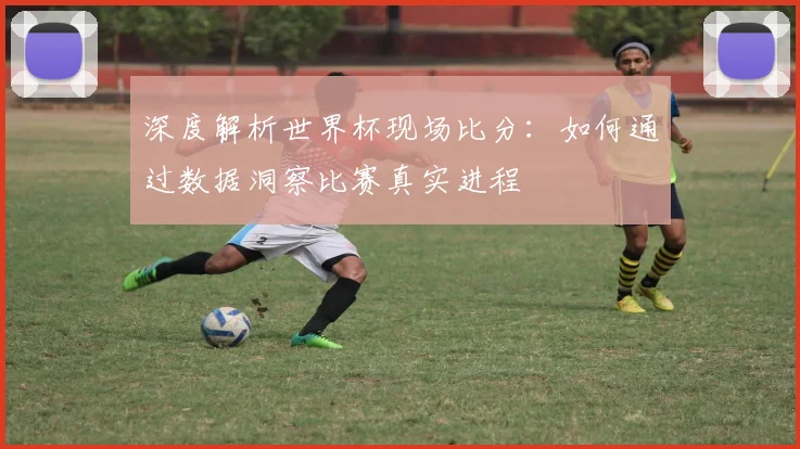 深度解析世界杯现场比分:如何通过数据洞察比赛真实进程