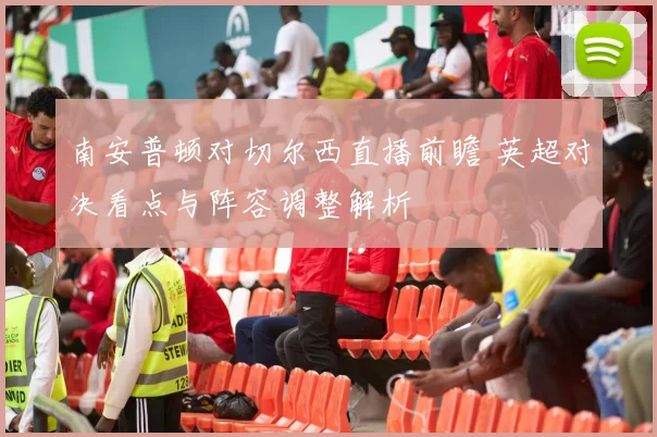 南安普顿对切尔西直播前瞻 英超对决看点与阵容调整解析