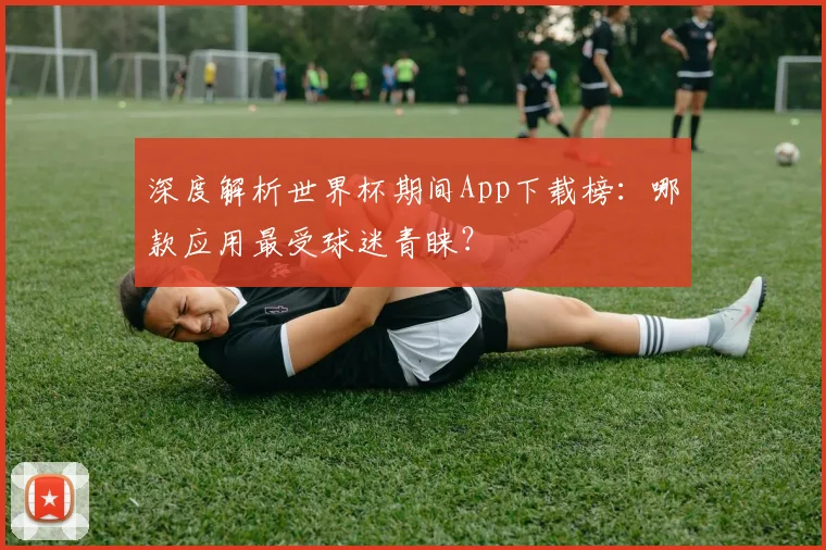 深度解析世界杯期间App下载榜:哪款应用最受球迷青睐?