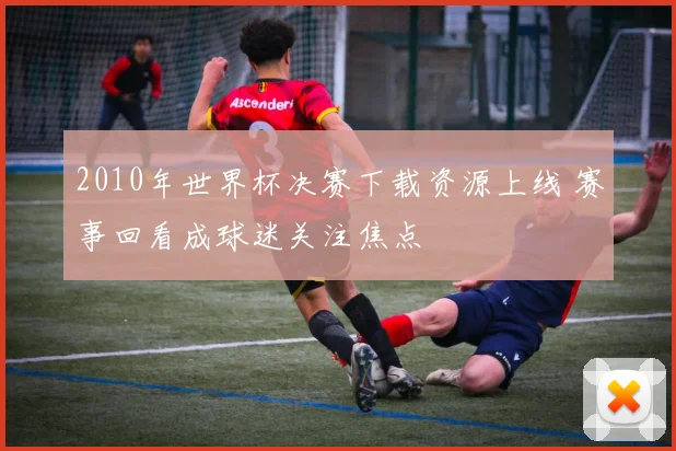 2010年世界杯决赛下载资源上线 赛事回看成球迷关注焦点