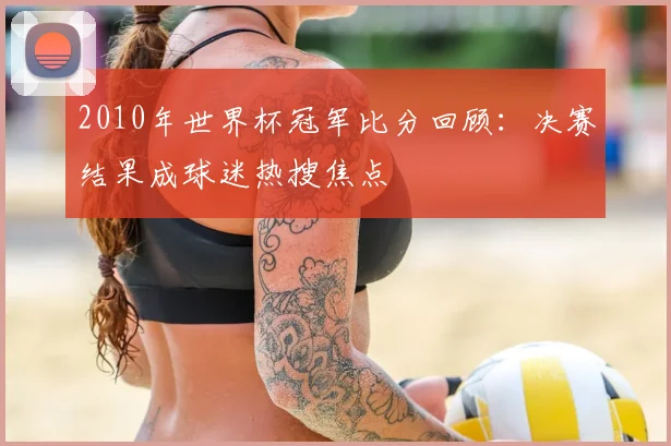 2010年世界杯冠军比分回顾:决赛结果成球迷热搜焦点