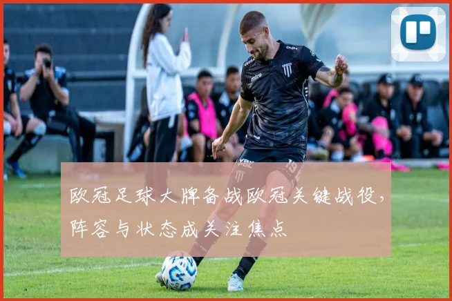 欧冠足球大牌备战欧冠关键战役,阵容与状态成关注焦点