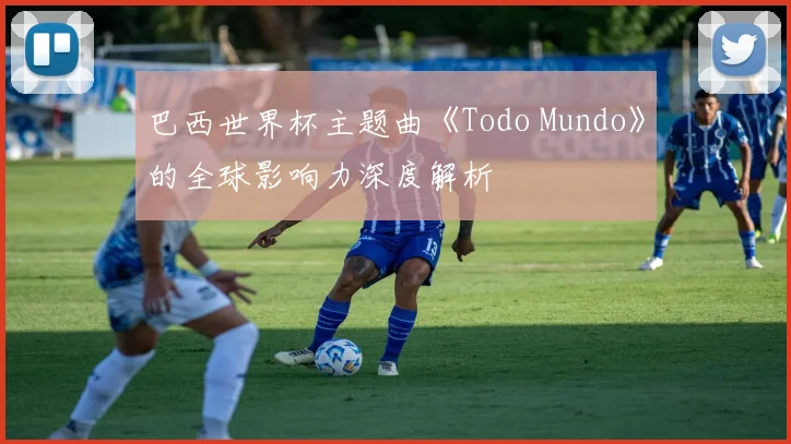 巴西世界杯主题曲《Todo Mundo》的全球影响力深度解析