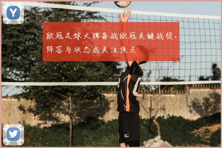 欧冠足球大牌备战欧冠关键战役，阵容与状态成关注焦点