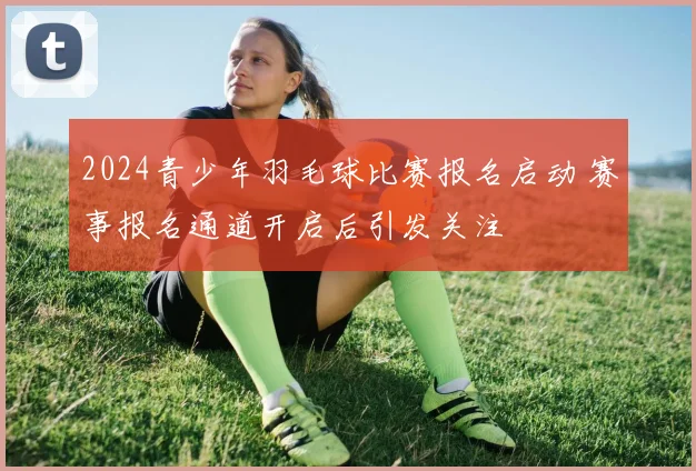 2024青少年羽毛球比赛报名启动 赛事报名通道开启后引发关注
