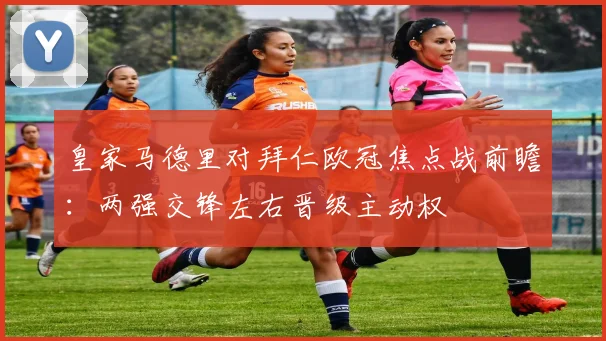 皇家马德里对拜仁欧冠焦点战前瞻:两强交锋左右晋级主动权