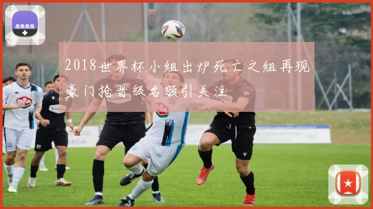 2018世界杯小组出炉死亡之组再现豪门抢晋级名额引关注