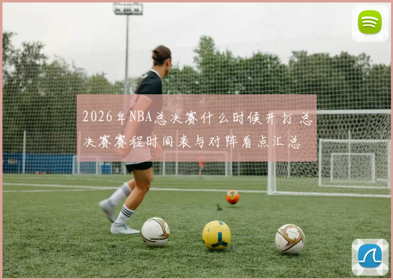 2026年NBA总决赛什么时候开打 总决赛赛程时间表与对阵看点汇总