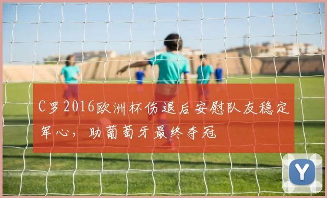 C罗2016欧洲杯伤退后安慰队友稳定军心,助葡萄牙最终夺冠