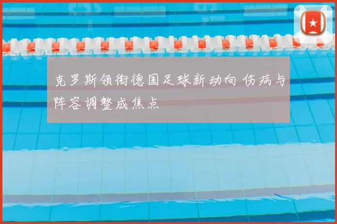 克罗斯领衔德国足球新动向 伤病与阵容调整成焦点