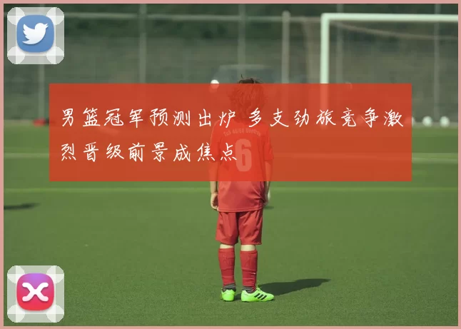 男篮冠军预测出炉 多支劲旅竞争激烈晋级前景成焦点