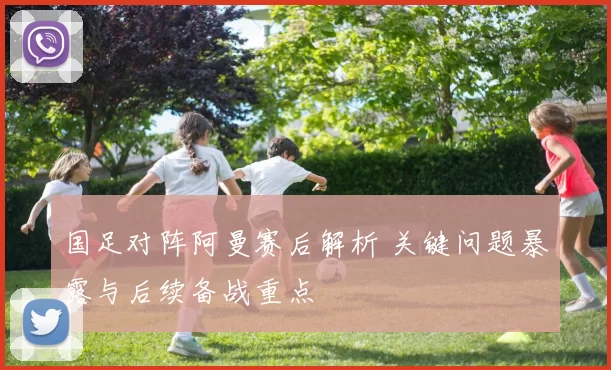 国足对阵阿曼赛后解析 关键问题暴露与后续备战重点