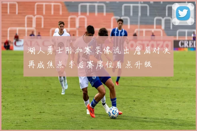 湖人勇士附加赛录像流出 詹眉对决再成焦点 季后赛席位看点升级