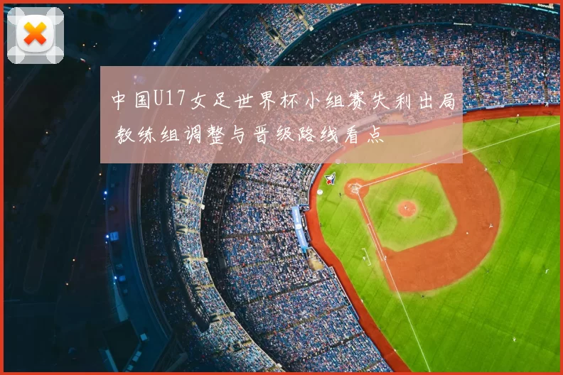 中国U17女足世界杯小组赛失利出局 教练组调整与晋级路线看点