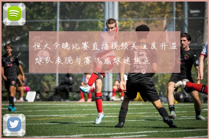 恒大今晚比赛直播视频关注度升温 球队表现与赛况成球迷焦点