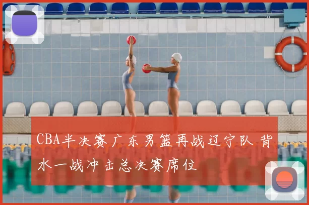 CBA半决赛广东男篮再战辽宁队 背水一战冲击总决赛席位