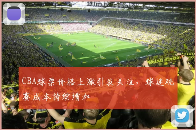 CBA球票价格上涨引发关注，球迷观赛成本持续增加