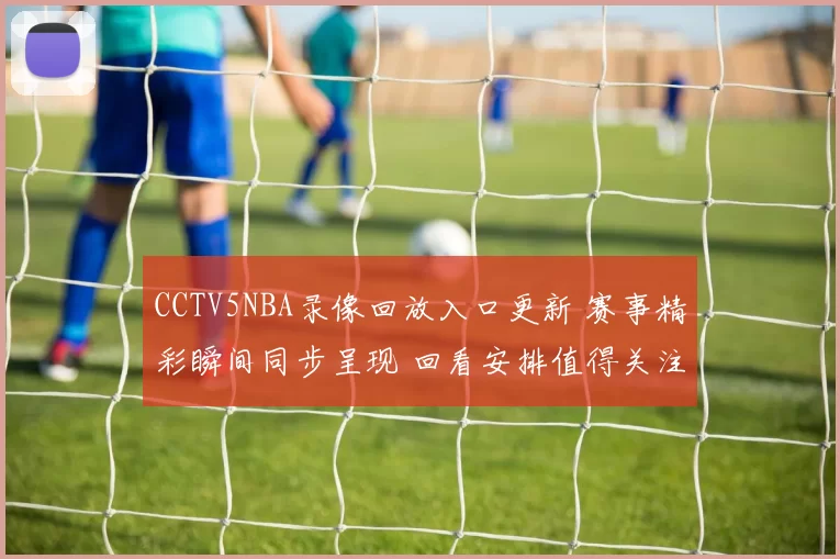 CCTV5NBA录像回放入口更新 赛事精彩瞬间同步呈现 回看安排值得关注