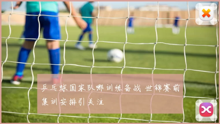 乒乓球国家队哪训练备战 世锦赛前集训安排引关注