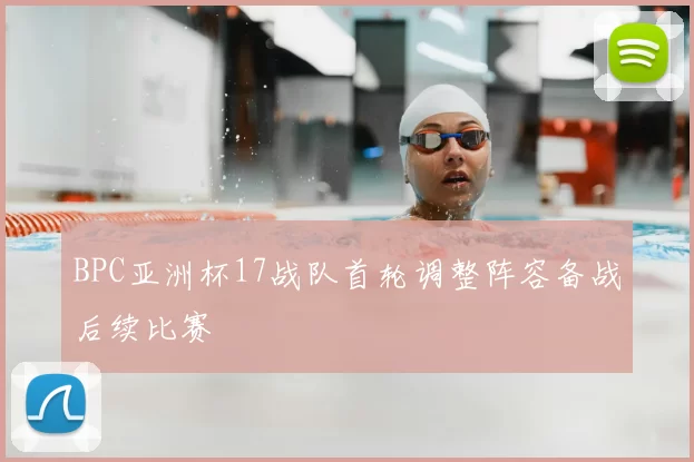 BPC亚洲杯17战队首轮调整阵容备战后续比赛