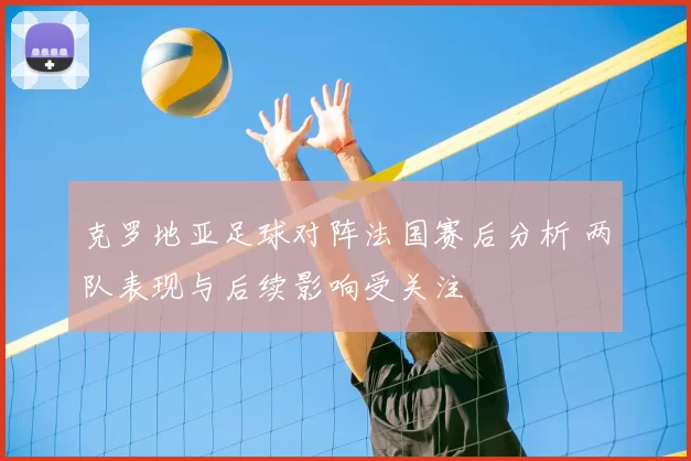 克罗地亚足球对阵法国赛后分析 两队表现与后续影响受关注