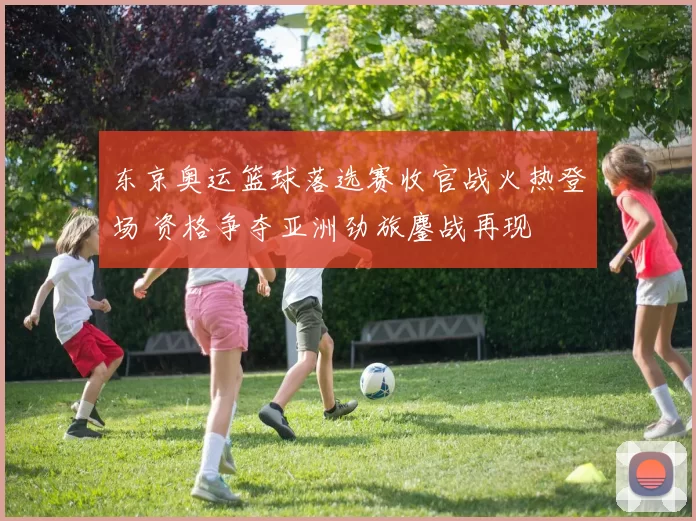 东京奥运篮球落选赛收官战火热登场 资格争夺亚洲劲旅鏖战再现