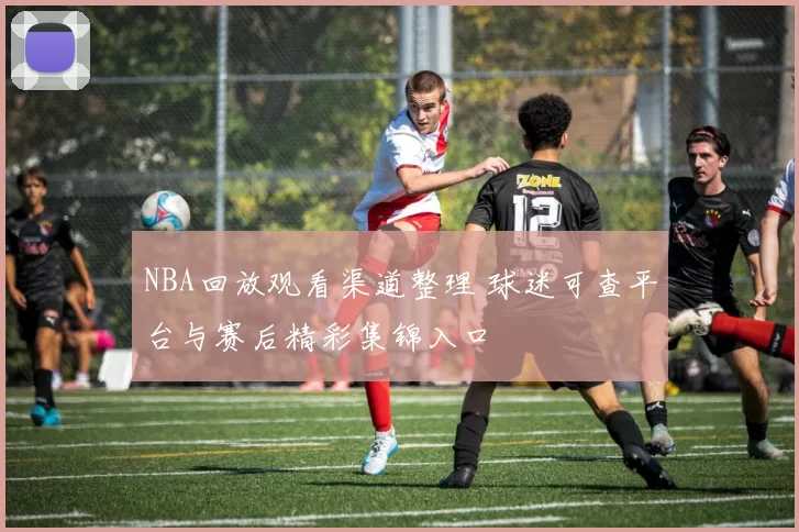 NBA回放观看渠道整理 球迷可查平台与赛后精彩集锦入口