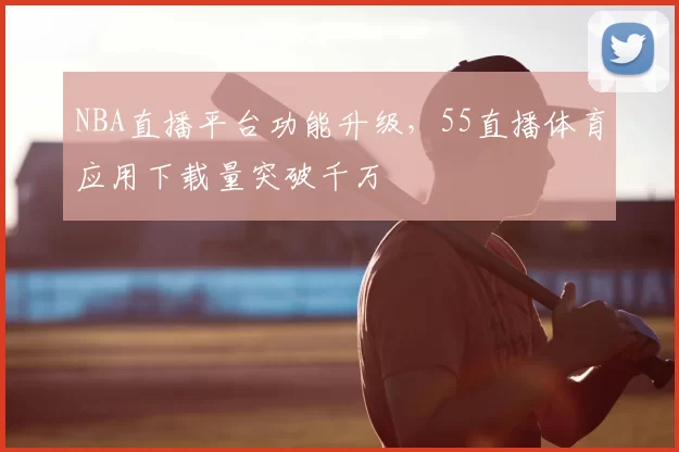 NBA直播平台功能升级，55直播体育应用下载量突破千万