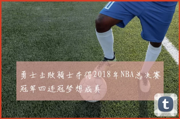 勇士击败骑士夺得2018年NBA总决赛冠军四连冠梦想成真