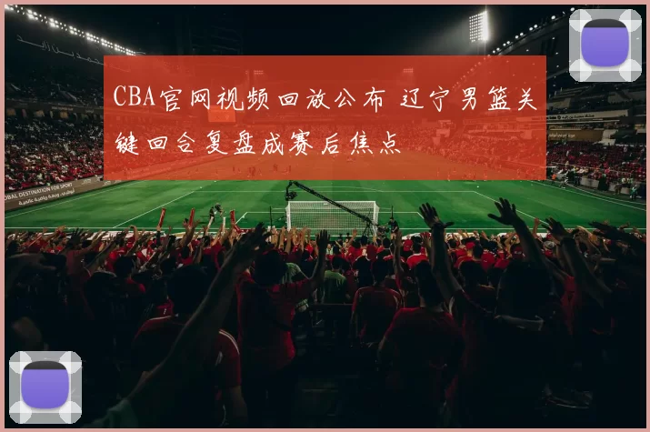CBA官网视频回放公布 辽宁男篮关键回合复盘成赛后焦点
