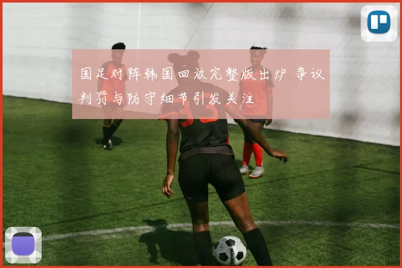 国足对阵韩国回放完整版出炉 争议判罚与防守细节引发关注