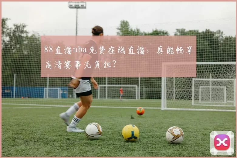 88直播nba免费在线直播，真能畅享高清赛事无负担？