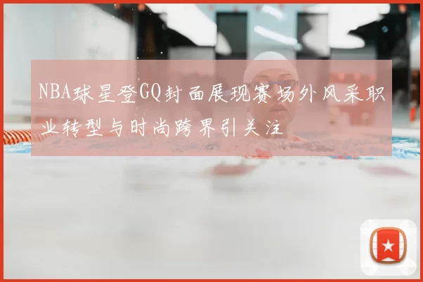 NBA球星登GQ封面展现赛场外风采职业转型与时尚跨界引关注