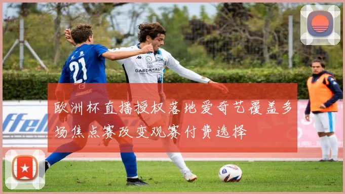 欧洲杯直播授权落地爱奇艺覆盖多场焦点赛改变观赛付费选择