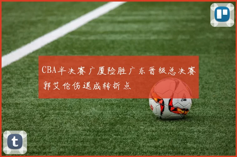 CBA半决赛广厦险胜广东晋级总决赛郭艾伦伤退成转折点