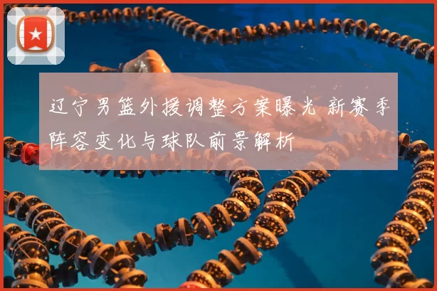 辽宁男篮外援调整方案曝光 新赛季阵容变化与球队前景解析