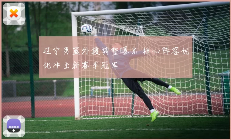 辽宁男篮外援调整曝光 核心阵容优化冲击新赛季冠军