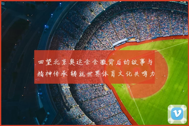 回望北京奥运会会徽背后的故事与精神传承 铸就世界体育文化共鸣力