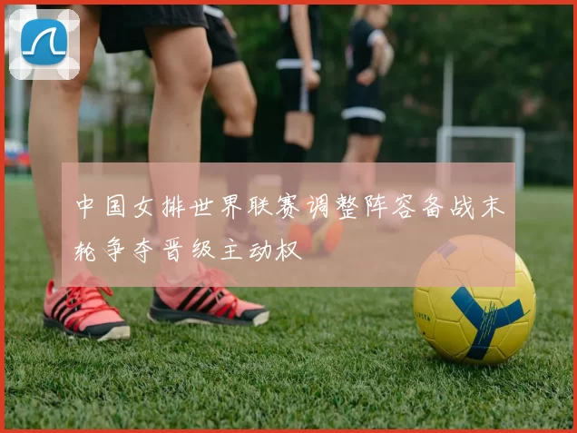 中国女排世界联赛调整阵容备战末轮争夺晋级主动权