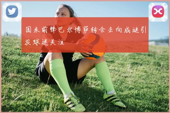 国米前锋巴尔博萨转会去向成谜引发球迷关注