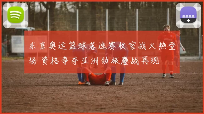 东京奥运篮球落选赛收官战火热登场 资格争夺亚洲劲旅鏖战再现