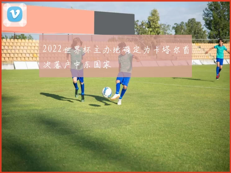 2022世界杯主办地确定为卡塔尔首次落户中东国家