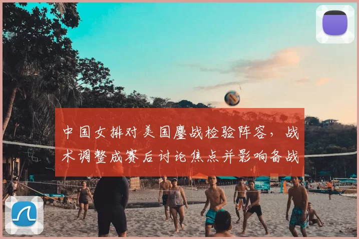 中国女排对美国鏖战检验阵容，战术调整成赛后讨论焦点并影响备战策略
