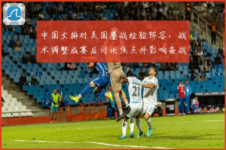 中国女排对美国鏖战检验阵容，战术调整成赛后讨论焦点并影响备战策略