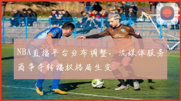 NBA直播平台分布调整，流媒体服务商争夺转播权格局生变