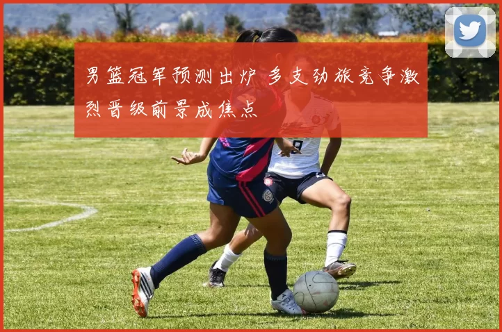 男篮冠军预测出炉 多支劲旅竞争激烈晋级前景成焦点