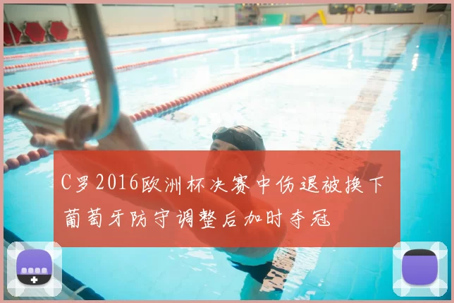 C罗2016欧洲杯决赛中伤退被换下 葡萄牙防守调整后加时夺冠