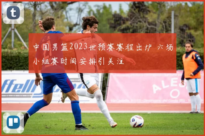 中国男篮2023世预赛赛程出炉 六场小组赛时间安排引关注