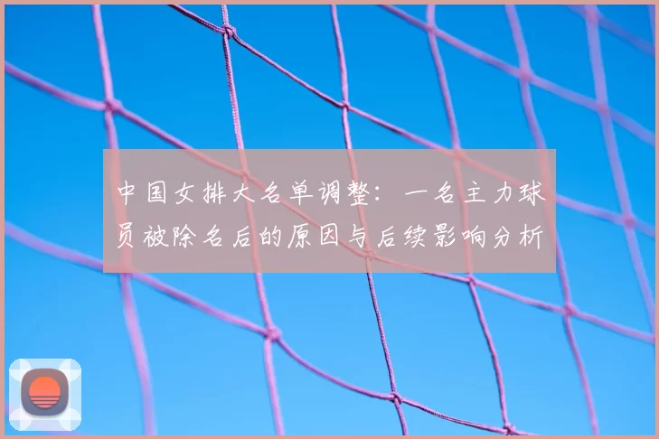 中国女排大名单调整：一名主力球员被除名后的原因与后续影响分析
