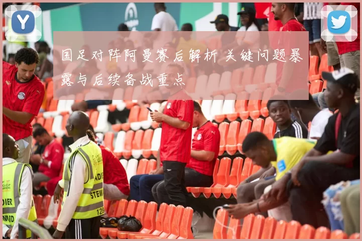 国足对阵阿曼赛后解析 关键问题暴露与后续备战重点